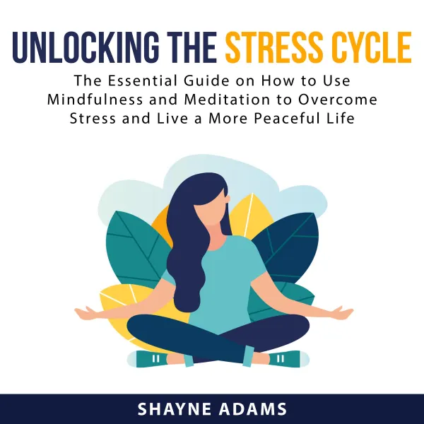 Unlocking the Stress Cycle : The Essential Guide on How to Use Mindfulness and Meditation to Overcome Stress and Live a More Peaceful Life