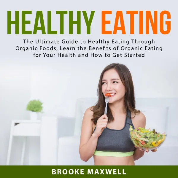 Healthy Eating : The Ultimate Guide to Healthy Eating Through Organic Foods, Learn the Benefits of Organic Eating for Your Health and How to Get Started