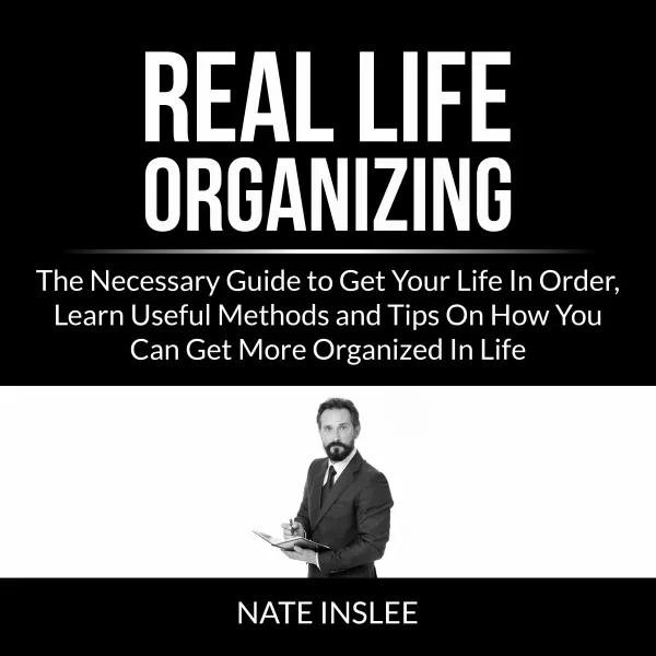 Real Life Organizing : The Necessary Guide to Get Your Life In Order, Learn Useful Methods and Tips On How You Can Get More Organized In Life