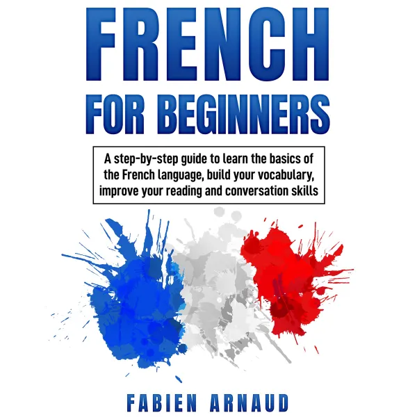 French For Beginners : A step-by-step guide to learn the basics of the French language, build your vocabulary, improve your reading and conversation skills