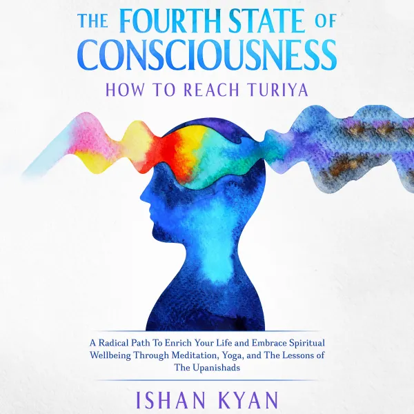 The Fourth State of Consciousness - How to reach Turiya : A Radical Path To Enrich Your Life and Embrace Spiritual Wellbeing Through Meditation, Yoga, and The Lessons of The Upanishads
