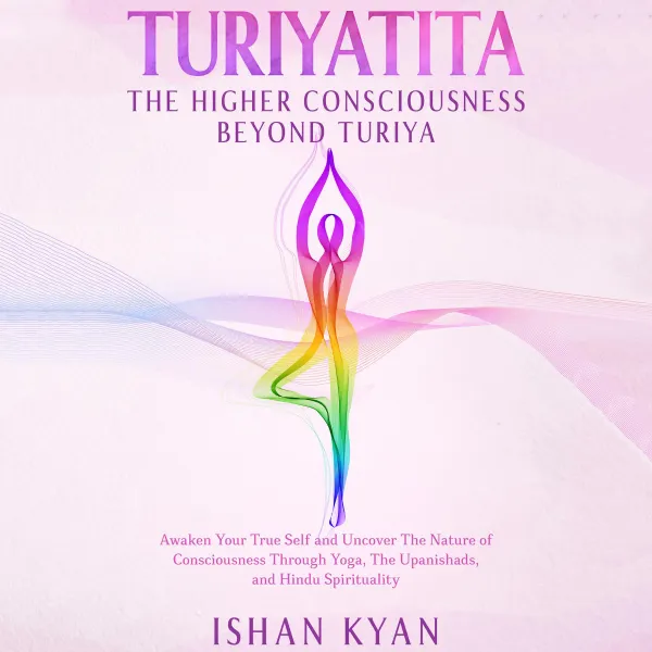 Turiyattita - The Higher Consciousness Beyond Turiya : Awaken Your True Self and Uncover The Nature of Consciousness Through Yoga, The Upanishads, and Hindu Spirituality