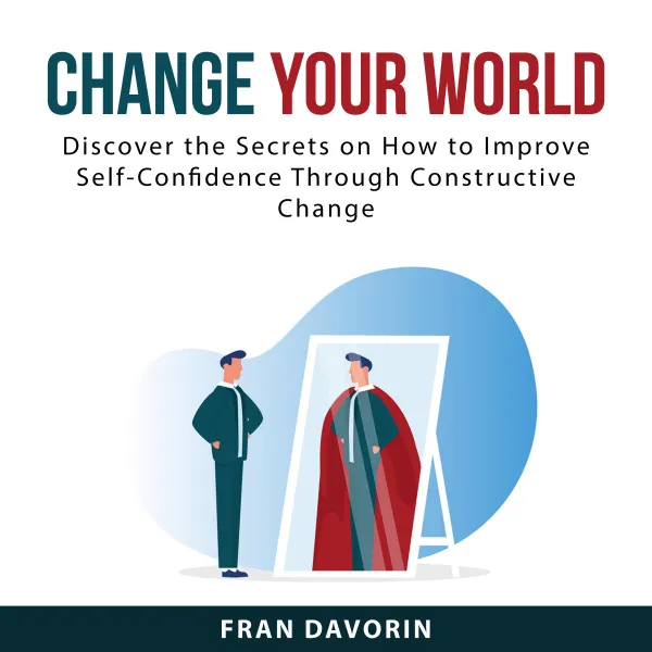 Change Your World : Discover the Secrets on How to Improve Self-Confidence Through Constructive Change