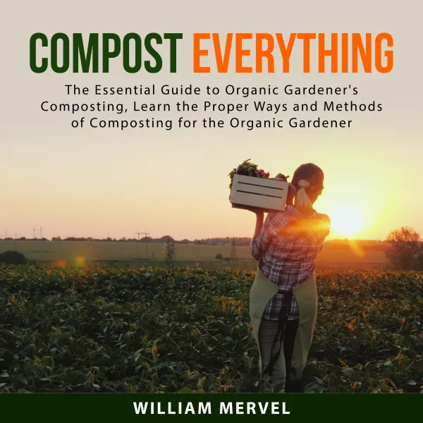 Compost Everything : The Essential Guide to Organic Gardener's Composting, Learn the Proper Ways and Methods of Composting for the Organic Gardener