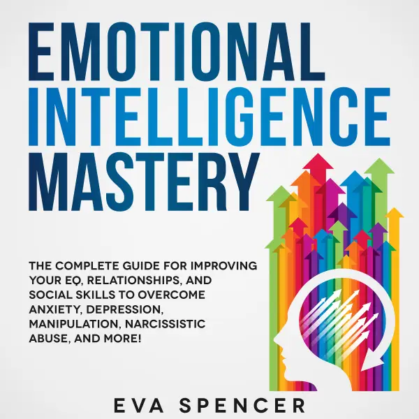 Emotional Intelligence Mastery: The Complete Guide for Improving Your EQ, Relationships, and Social Skills to Overcome Anxiety, Depression, Manipulation, Narcissistic Abuse, and More! : 