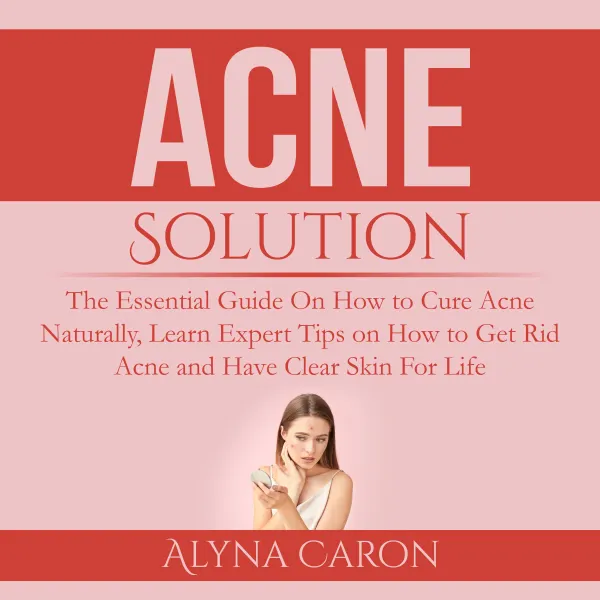 Acne Solution : The Essential Guide On How to Cure Acne Naturally, Learn Expert Tips on How to Get Rid Acne and Have Clear Skin For Life