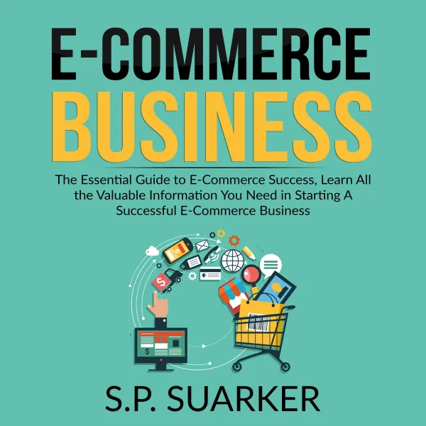 E-Commerce Business : The Essential Guide to E-Commerce Success, Learn All the Valuable Information You Need in Starting A Successful E-Commerce Business