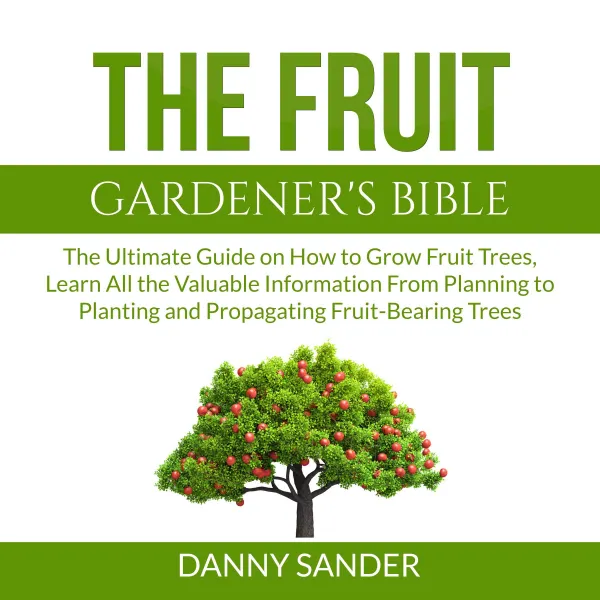 The Fruit Gardener's Bible : The Ultimate Guide on How to Grow Fruit Trees, Learn All the Valuable Information From Planning to Planting and Propagating Fruit-Bearing Trees