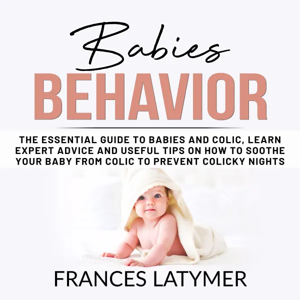 Babies Behavior : The Essential Guide to Babies and Colic, Learn Expert Advice and Useful Tips on How to Soothe Your Baby From Colic to Prevent Colicky Nights.