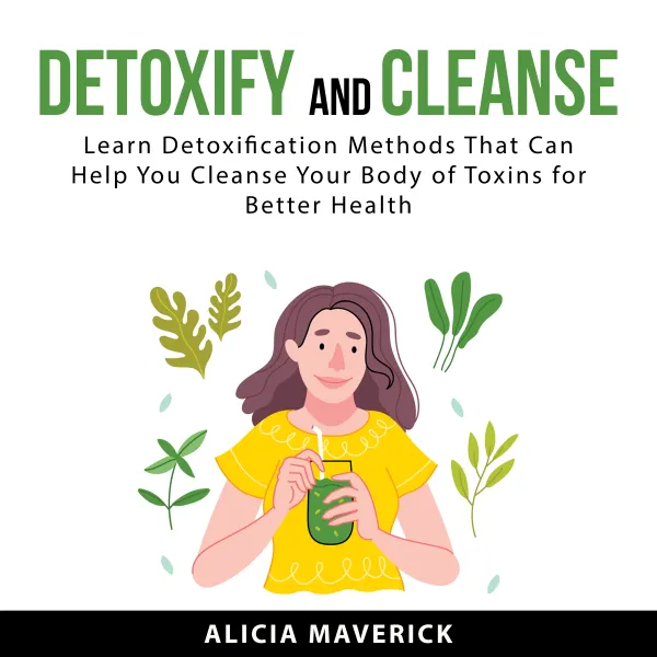 Detoxify and Cleanse : Learn Detoxification Methods That Can Help You Cleanse Your Body if Toxins for Better Health