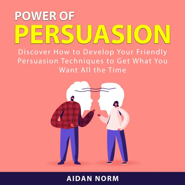 Power of Persuasion : Discover How to Develop Your Friendly Persuasion Techniques to Get What You Want All the Time