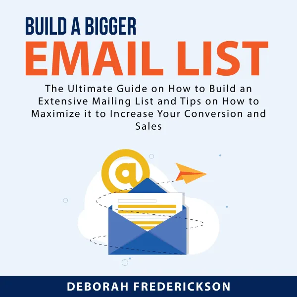 Build A Bigger Email List : The Ultimate Guide on How to Build an Extensive Mailing List and Tips on How to Maximize it to Increase Your Conversion and Sales