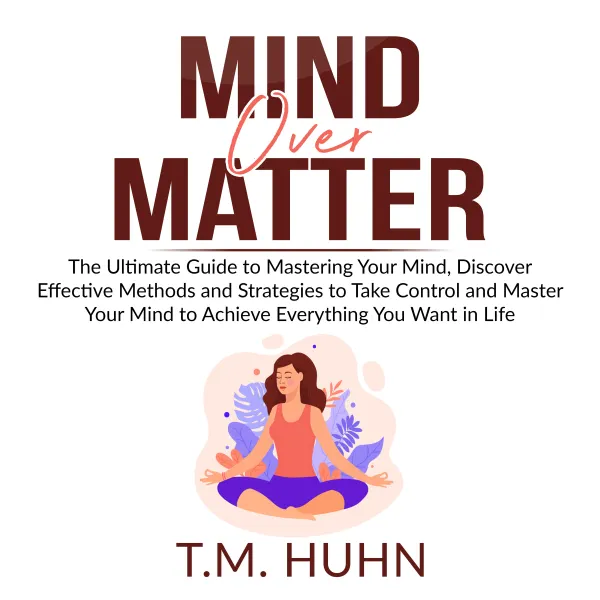 Mind Over Matter : The Ultimate Guide to Mastering Your Mind, Discover Effective Methods and Strategies to Take Control and Master Your Mind to Achieve Everything You Want in Life