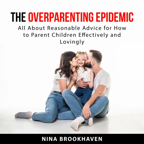 The Overparenting Epidemic : All About Reasonable Advice For How to Parent Children Effectively and Lovingly
