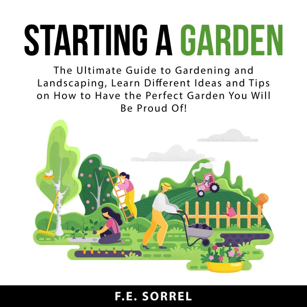 Starting a Garden : The Ultimate Guide to Gardening and Landscaping, Learn Different Ideas and Tips on How To Have the Perfect Garden You Will Be Proud Of!