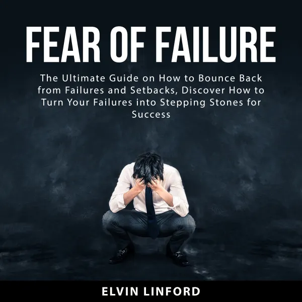 Fear of Failure : The Ultimate Guide on How to Bounce Back From Failures and Setbacks, Discover How to Turn Your Failures into Stepping Stones for Success