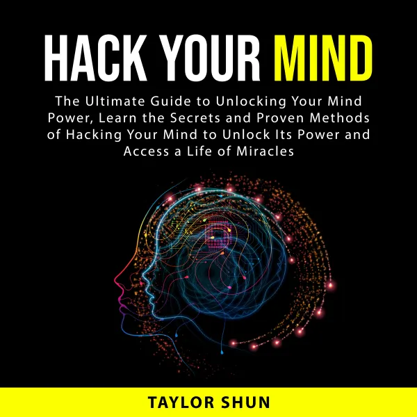 Hack Your Mind : The Ultimate Guide to Unlocking Your Mind Power, Learn the Secrets and Proven Methods of Hacking Your Mind to Unlock Its Power and Access a Life of Miracles