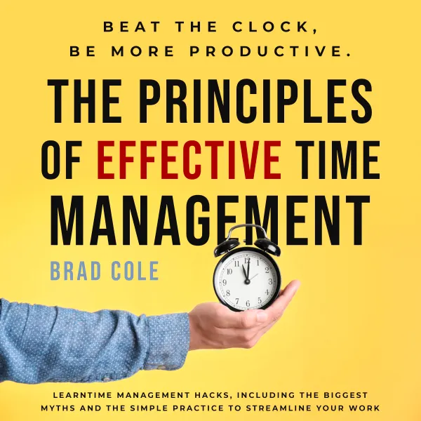 The Principles of Effective Time Management : Beat the Clock, be More Productive. LearnTime Management Hacks, Including the Biggest Myths and the Simple Practice to Streamline your Work