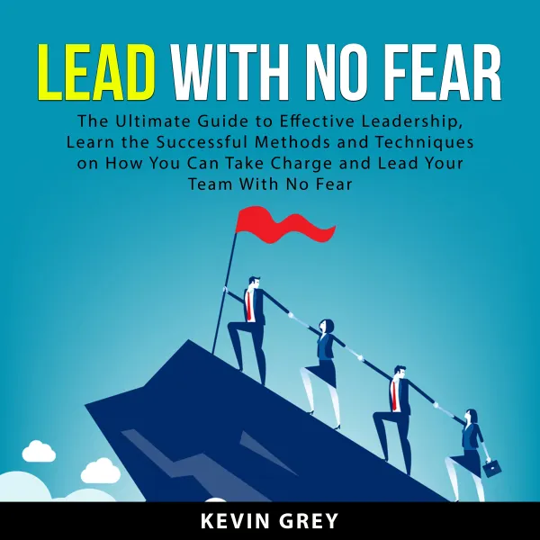 Lead With No Fear : The Ultimate Guide to Effective Leadership, Learn the Successful Methods and Techniques on How You Can Take Charge and Lead Your Team With No Fear