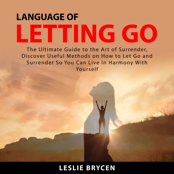 Language of Letting Go : The Ultimate Guide to the Art of Surrender, Discover Useful Methods on How to Let Go and Surrender So You Can Live In Harmony With Yourself