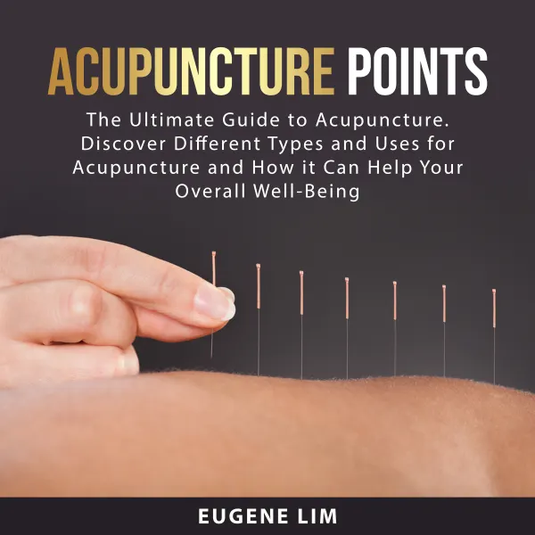 Acupuncture Points : The Ultimate Guide to Acupuncture. Discover Different Types and Uses for Acupuncture and How it Can Help Your Overall Well-Being
