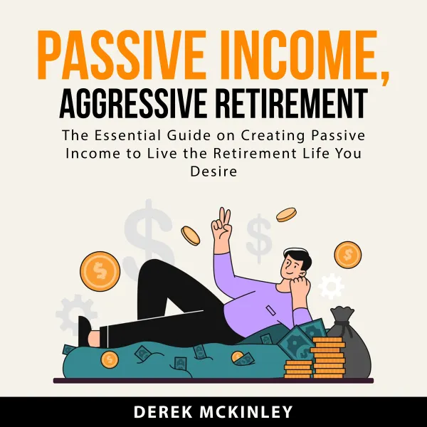 Passive Income, Aggressive Retirement : The Essential Guide on Creating Passive Income to Live the Retirement Life You Desire