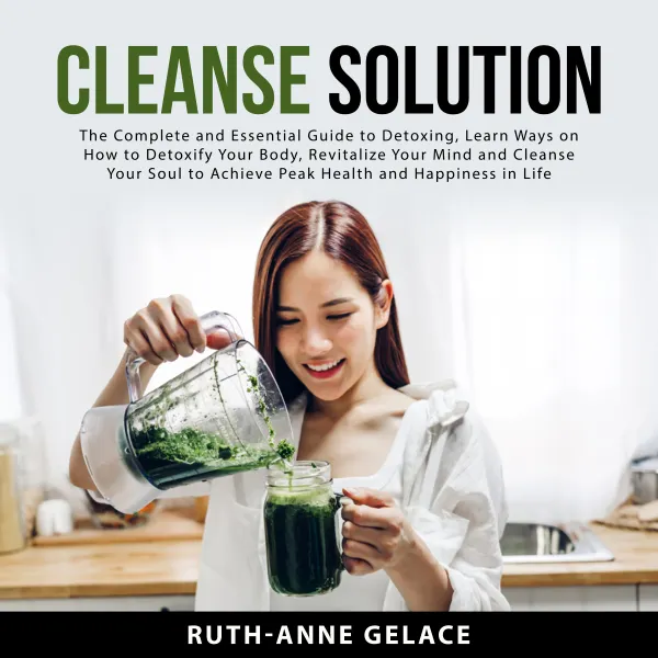 Cleanse Solution : The Complete and Essential Guide to Detoxing, Learn Ways on How to Detoxify Your Body, Revitalize Your Mind and Cleanse Your Soul to Achieve Peak Health and Happiness in Life