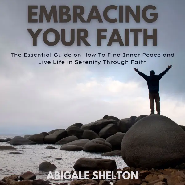 Embracing Your Faith : The Essential Guide on How To Find Inner Peace and Live Life in Serenity Through Faith