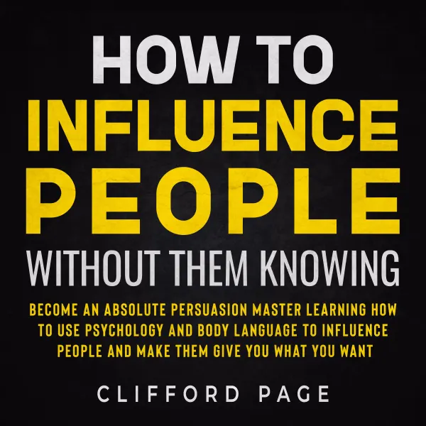 How to Influence People Without Them Knowing : Become an Absolute Persuasion Master Learning How to Use Psychology and Body Language to Influence People and Make them Give You What You Want