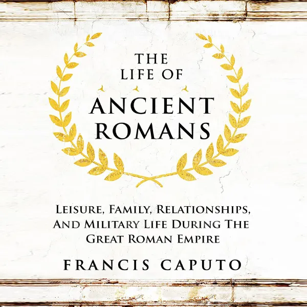 The Life of Ancient Romans : Leisure, Family, Relationships, And Military Life During The Great Roman Empire