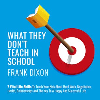 What They Don't Teach in School: 7 Vital Life Skills to Teach Your Kids About Hard Work, Negotiation, Health, Relationships, and the Key to a Happy and Successful Life - Frank Dixon