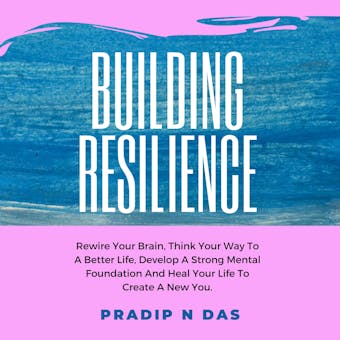 Building Resilience: Rewire Your Brain, Think Your Way To A Better Life, Develop A Strong Mental Foundation And Heal Your Life To Create A New You. - undefined