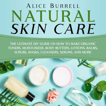 Natural Skin Care: The Ultimate DIY Guide on How to Make Organic Toners, Moisturizers, Body Butters, Lotions, Balms, Scrubs, Masks, Cleansers, Serums, and More - Alice Burrell