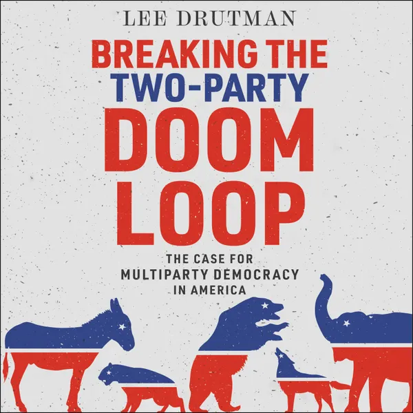 Breaking the Two-Party Doom Loop : The Case for Multiparty Democracy in America
