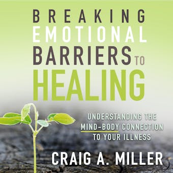 Breaking Emotional Barriers to Healing: Understanding the Mind-Body Connection to Your Illness - Craig A. Miller