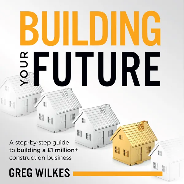 Building Your Future : A step by step guide to building a £1million+ construction business