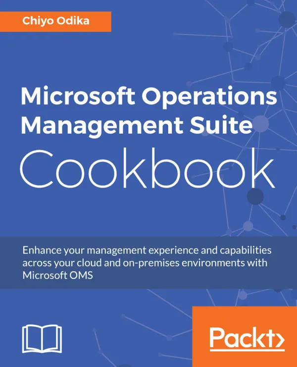 Microsoft Operations Management Suite Cookbook : Enhance your management experience and capabilities across your cloud and on-premises environments with Microsoft OMS