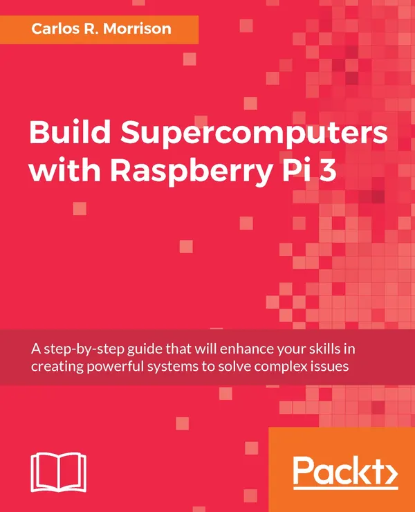 Build Supercomputers with Raspberry Pi 3 : A step-by-step guide that will enhance your skills in creating powerful systems to solve complex issues