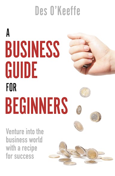 A Business Guide For Beginners : Venture Into The Business World With A Recipe For Success