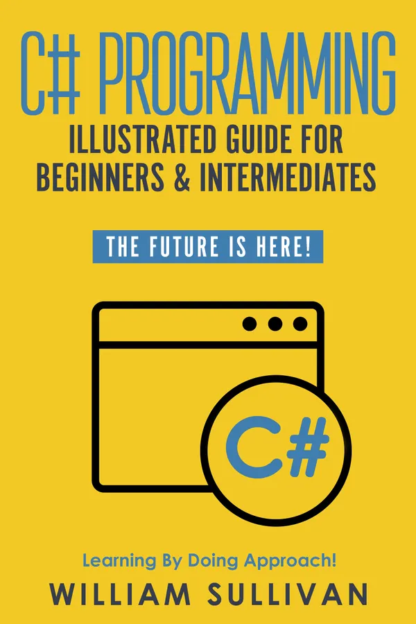 C# Programming Illustrated Guide For Beginners & Intermediates : The Future Is Here! Learning By Doing Approach