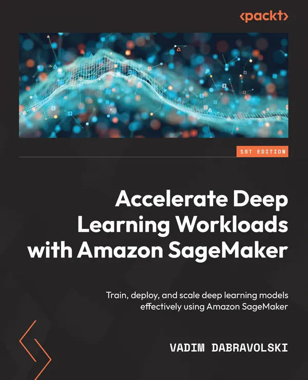 Accelerate Deep Learning Workloads with Amazon SageMaker : Train, deploy, and scale deep learning models effectively using Amazon SageMaker