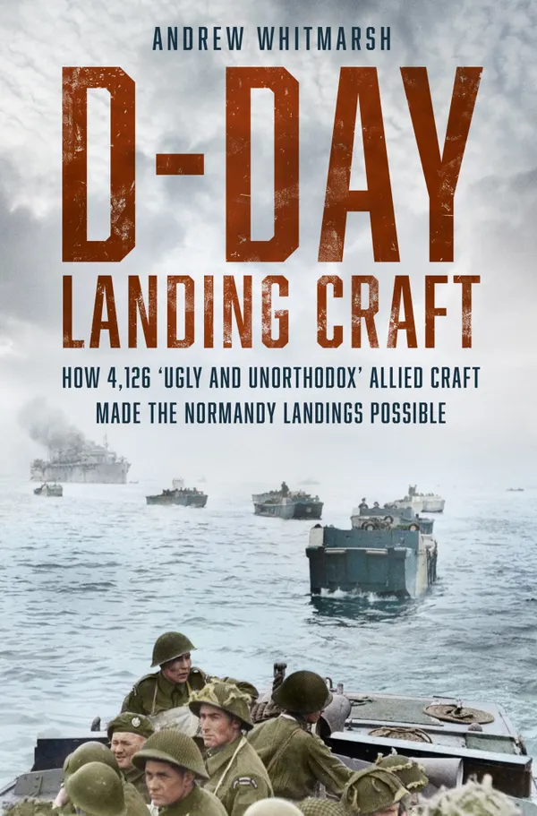 D-Day Landing Craft : How 4,126 'Ugly and Unorthodox' Allied Craft made the Normandy Landings Possible