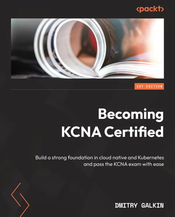 Becoming KCNA Certified : Build a strong foundation in cloud native and Kubernetes and pass the KCNA exam with ease