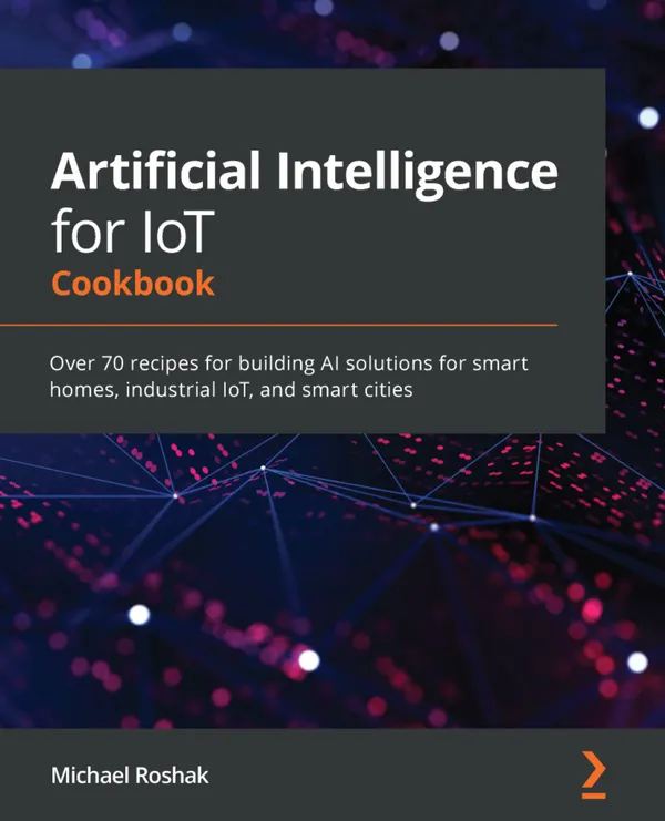 Artificial Intelligence for IoT Cookbook : Over 70 recipes for building AI solutions for smart homes, industrial IoT, and smart cities
