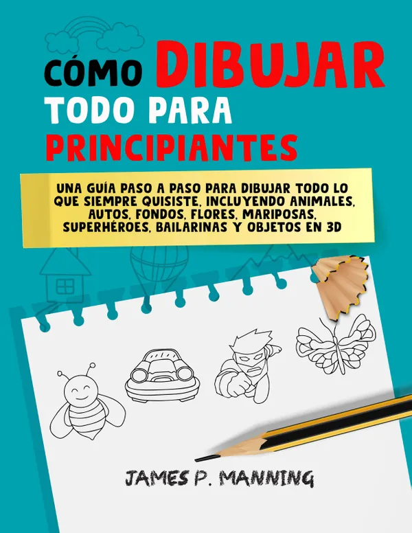 Cómo Dibujar Todo para Principiantes : Una guía paso a paso para dibujar todo lo que siempre quisiste, incluyendo animales, autos, fondos, flores, mariposas, superhéroes, bailarinas y objetos en 3D