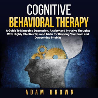 Cognitive Behavioral Therapy: A Guide To Managing Depression, Anxiety and Intrusive Thoughts With Highly Effective Tips and Tricks for Rewiring Your Brain and Overcoming Phobias - Adam Brown