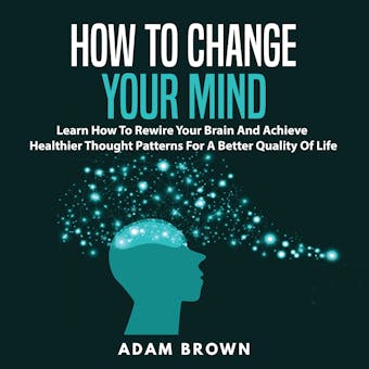 How to Change Your Mind: Learn How To Rewire Your Brain And Achieve Healthier Thought Patterns For A Better Quality Of Life - undefined