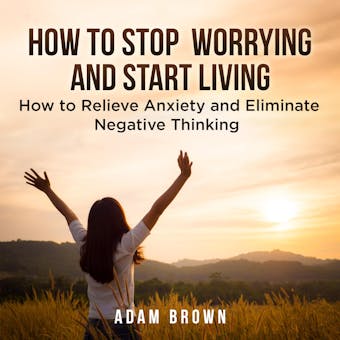 How To Stop Worrying and Start Living: How to Relieve Anxiety and Eliminate Negative Thinking - Adam Brown