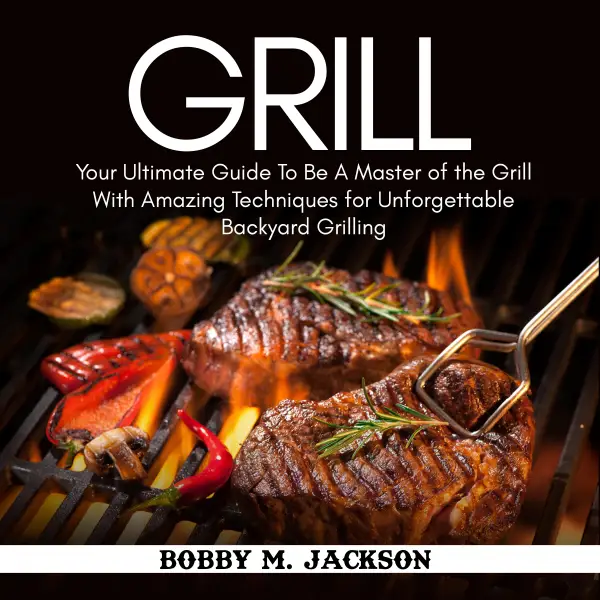 Grill : Your Ultimate Guide To Be A Master of the Grill With Amazing Techniques for Unforgettable Backyard Grilling