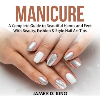 Manicure: A Complete Guide to Beautiful Hands and Feet With Beauty, Fashion & Style Nail Art Tips - James D. King